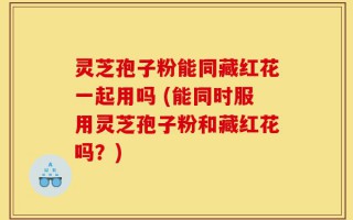 灵芝孢子粉能同藏红花一起用吗 (能同时服用灵芝孢子粉和藏红花吗？)