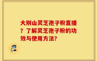 大别山灵芝孢子粉直播？了解灵芝孢子粉的功效与使用方法？