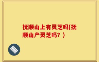 抚顺山上有灵芝吗(抚顺山产灵芝吗？)