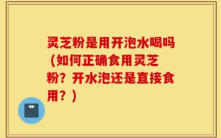 灵芝粉是用开泡水喝吗 (如何正确食用灵芝粉？开水泡还是直接食用？)
