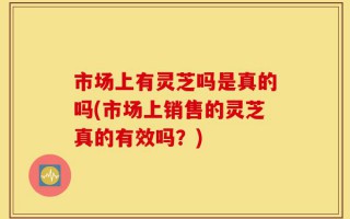 市场上有灵芝吗是真的吗(市场上销售的灵芝真的有效吗？)