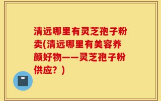 清远哪里有灵芝孢子粉卖(清远哪里有美容养颜好物——灵芝孢子粉供应？)