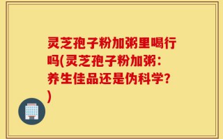 灵芝孢子粉加粥里喝行吗(灵芝孢子粉加粥：养生佳品还是伪科学？)