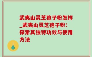 武夷山灵芝孢子粉怎样_武夷山灵芝孢子粉：探索其独特功效与使用方法