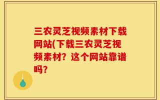 三农灵芝视频素材下载网站(下载三农灵芝视频素材？这个网站靠谱吗？