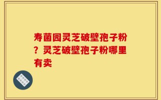 寿菌园灵芝破壁孢子粉？灵芝破壁孢子粉哪里有卖