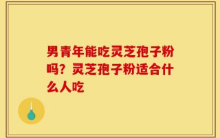 男青年能吃灵芝孢子粉吗？灵芝孢子粉适合什么人吃