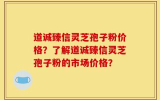 道诚臻信灵芝孢子粉价格？了解道诚臻信灵芝孢子粉的市场价格？