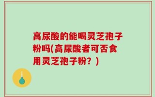 高尿酸的能喝灵芝孢子粉吗(高尿酸者可否食用灵芝孢子粉？)