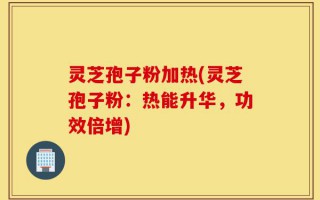 灵芝孢子粉加热(灵芝孢子粉：热能升华，功效倍增)