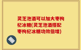 灵芝泡酒可以加大枣枸杞冰糖(灵芝泡酒搭配枣枸杞冰糖功效倍增)
