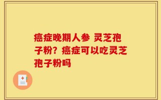 癌症晚期人参 灵芝孢子粉？癌症可以吃灵芝孢子粉吗