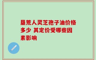 垦荒人灵芝孢子油价格多少 其定价受哪些因素影响
