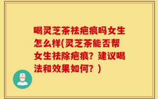 喝灵芝茶祛疤痕吗女生怎么样(灵芝茶能否帮女生祛除疤痕？建议喝法和效果如何？)