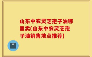 山东中农灵芝孢子油哪里卖(山东中农灵芝孢子油销售地点推荐)