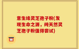意生缘灵芝孢子粉(发现生命之源，纯天然灵芝孢子粉值得尝试)