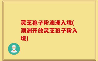 灵芝孢子粉澳洲入境(澳洲开放灵芝孢子粉入境)