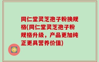 同仁堂灵芝孢子粉换规格(同仁堂灵芝孢子粉规格升级，产品更加纯正更具营养价值)