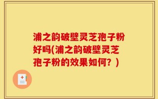 浦之韵破壁灵芝孢子粉好吗(浦之韵破壁灵芝孢子粉的效果如何？)