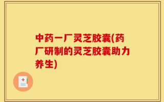 中药一厂灵芝胶囊(药厂研制的灵芝胶囊助力养生)