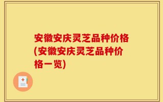 安徽安庆灵芝品种价格(安徽安庆灵芝品种价格一览)