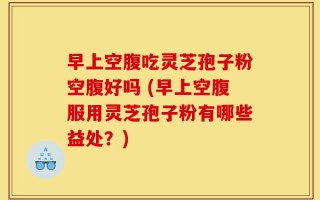 早上空腹吃灵芝孢子粉空腹好吗 (早上空腹服用灵芝孢子粉有哪些益处？)