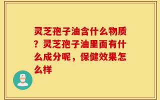灵芝孢子油含什么物质？灵芝孢子油里面有什么成分呢，保健效果怎么样