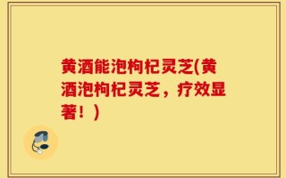 黄酒能泡枸杞灵芝(黄酒泡枸杞灵芝，疗效显著！)