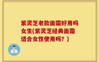 紫灵芝老款面霜好用吗女生(紫灵芝经典面霜适合女性使用吗？)