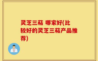 灵芝三萜 哪家好(比较好的灵芝三萜产品推荐)