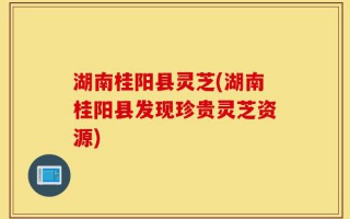 湖南桂阳县灵芝(湖南桂阳县发现珍贵灵芝资源)