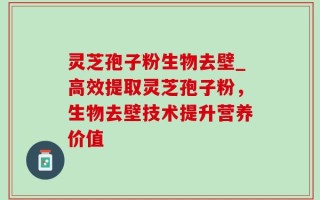 灵芝孢子粉生物去壁_高效提取灵芝孢子粉，生物去壁技术提升营养价值