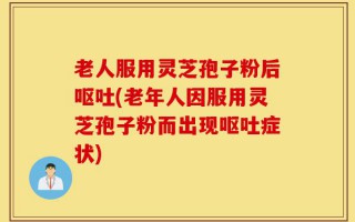 老人服用灵芝孢子粉后呕吐(老年人因服用灵芝孢子粉而出现呕吐症状)