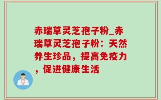 赤瑞草灵芝孢子粉_赤瑞草灵芝孢子粉：天然养生珍品，提高免疫力，促进健康生活