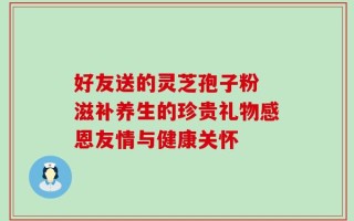 好友送的灵芝孢子粉 滋补养生的珍贵礼物感恩友情与健康关怀