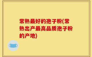 常熟最好的孢子粉(常熟出产最高品质孢子粉的产地)