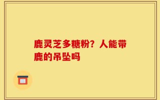 鹿灵芝多糖粉？人能带鹿的吊坠吗