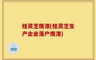 桂灵芝鹰潭(桂灵芝生产企业落户鹰潭)