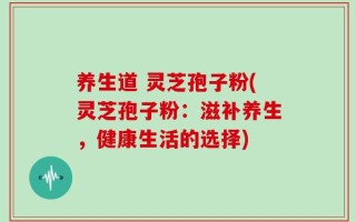 养生道 灵芝孢子粉(灵芝孢子粉：滋补养生，健康生活的选择)