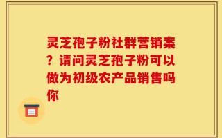 灵芝孢子粉社群营销案？请问灵芝孢子粉可以做为初级农产品销售吗你