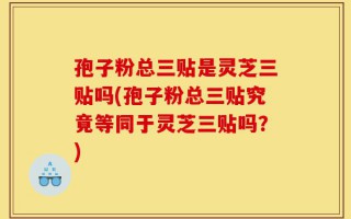 孢子粉总三贴是灵芝三贴吗(孢子粉总三贴究竟等同于灵芝三贴吗？)