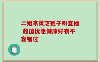 二姐家灵芝孢子粉直播 超值优惠健康好物不容错过