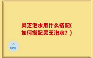 灵芝泡水用什么搭配(如何搭配灵芝泡水？)