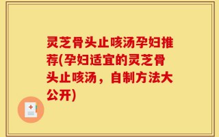 灵芝骨头止咳汤孕妇推荐(孕妇适宜的灵芝骨头止咳汤，自制方法大公开)