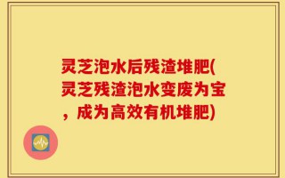 灵芝泡水后残渣堆肥(灵芝残渣泡水变废为宝，成为高效有机堆肥)