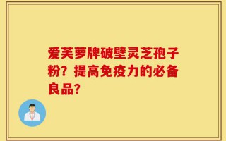 爱芙萝牌破壁灵芝孢子粉？提高免疫力的必备良品？