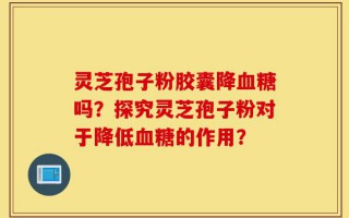 灵芝孢子粉胶囊降血糖吗？探究灵芝孢子粉对于降低血糖的作用？