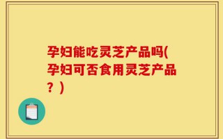 孕妇能吃灵芝产品吗(孕妇可否食用灵芝产品？)