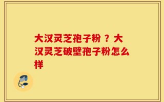 大汉灵芝孢子粉 ？大汉灵芝破壁孢子粉怎么样