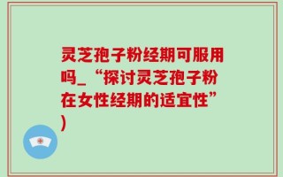 灵芝孢子粉经期可服用吗_“探讨灵芝孢子粉在女性经期的适宜性”)